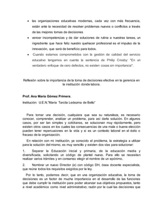  las organizaciones educativas modernas, cada vez con más frecuencia, 
están ante la necesidad de resolver problemas nuevos o conflictos a través 
de las mejores tomas de decisiones 
 vencer incompetencias y de dar soluciones de rutina a nuestras tareas, un 
ingrediente que hace feliz nuestro quehacer profesional es el impulso de la 
innovación, que será de beneficio para todos. 
 Cuando estamos comprometidos con la gestión de calidad del servicio 
educativo tengamos en cuenta la sentencia de Philip Crosby: "En un 
verdadero enfoque de cero defectos, no existen cosas sin importancia". 
Reflexión sobre la importancia de la toma de decisiones efectiva en la gerencia en 
la institución donde labora. 
Prof. Ana María Gómez Primera. 
Institución: U.E.N.”María Tarcila Ledezma de Bello” 
Para tomar una decisión, cualquiera que sea su naturaleza, es necesario 
conocer, comprender, analizar un problema, para así darla solución. En algunos 
casos, por ser tan simples y cotidianos, se solucionan muy rápidamente, pero 
existen otros casos en los cuales las consecuencias de una mala o buena elección 
pueden tener repercusiones en la vida y si es un contexto laboral en el éxito o 
fracaso de la organización. 
En relación con mi institución, ya conocido el problema, la estrategia a utilizar 
para la solución del mismo, es muy sencillo y existen dos vías para solucionar: 
1. Separar la Educación inicial y primaria, de la educación media y 
diversificada, solicitando un código de plantel nuevo. Para ello se necesitan 
realizar varios trámites y en consenso elegir el nombre de un epónimo. 
2. Nombrar un nuevo Director (e) con código DH, ósea docente especialista, 
que reúna todos los requisitos exigidos por la ley. 
Por lo tanto, podemos decir, que en una organización educativa, la toma de 
decisiones es un factor de mucha importancia en el desarrollo de las funciones 
que debe cumplir la institución para poder alcanzar sus objetivos propuestos, tanto 
a nivel académico como nivel administrativo; razón por la cual las decisiones que 
 