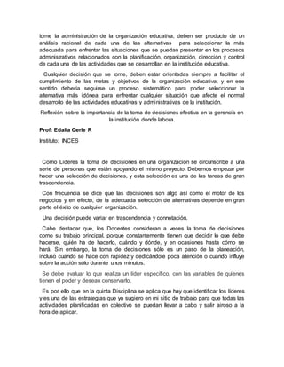 tome la administración de la organización educativa, deben ser producto de un 
análisis racional de cada una de las alternativas para seleccionar la más 
adecuada para enfrentar las situaciones que se puedan presentar en los procesos 
administrativos relacionados con la planificación, organización, dirección y control 
de cada una de las actividades que se desarrollan en la institución educativa. 
Cualquier decisión que se tome, deben estar orientadas siempre a facilitar el 
cumplimiento de las metas y objetivos de la organización educativa, y en ese 
sentido debería seguirse un proceso sistemático para poder seleccionar la 
alternativa más idónea para enfrentar cualquier situación que afecte el normal 
desarrollo de las actividades educativas y administrativas de la institución. 
Reflexión sobre la importancia de la toma de decisiones efectiva en la gerencia en 
la institución donde labora. 
Prof: Edalia Gerle R 
Instituto: INCES 
Como Lideres la toma de decisiones en una organización se circunscribe a una 
serie de personas que están apoyando el mismo proyecto. Debemos empezar por 
hacer una selección de decisiones, y esta selección es una de las tareas de gran 
trascendencia. 
Con frecuencia se dice que las decisiones son algo así como el motor de los 
negocios y en efecto, de la adecuada selección de alternativas depende en gran 
parte el éxito de cualquier organización. 
Una decisión puede variar en trascendencia y connotación. 
Cabe destacar que, los Docentes consideran a veces la toma de decisiones 
como su trabajo principal, porque constantemente tienen que decidir lo que debe 
hacerse, quién ha de hacerlo, cuándo y dónde, y en ocasiones hasta cómo se 
hará. Sin embargo, la toma de decisiones sólo es un paso de la planeación, 
incluso cuando se hace con rapidez y dedicándole poca atención o cuando influye 
sobre la acción sólo durante unos minutos. 
Se debe evaluar lo que realiza un líder específico, con las variables de quienes 
tienen el poder y desean conservarlo. 
Es por ello que en la quinta Disciplina se aplica que hay que identificar los líderes 
y es una de las estrategias que yo sugiero en mi sitio de trabajo para que todas las 
actividades planificadas en colectivo se puedan llevar a cabo y salir airoso a la 
hora de aplicar. 
 