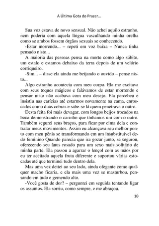 A Última Gota do Prazer... 
Sua voz estava de novo sensual. Não achei aquilo estranho, 
nem poderia com aquela língua vasculhando minha orelha 
como se ambos fossem órgãos sexuais se conhecendo. 
-Estar morrendo... – repeti em voz baixa – Nunca tinha 
pensado nisto... 
A maioria das pessoas pensa na morte como algo súbito, 
um estalo e estamos debaixo da terra depois de um velório 
corriqueiro. 
-Sim... – disse ela ainda me beijando o ouvido – pense nis-to... 
Algo estranho acontecia com meu corpo. Ela me excitava 
com seus toques mágicos e falávamos de estar morrendo e 
pensar nisto não acabava com meu desejo. Ela percebeu e 
insistiu nas carícias até estarmos novamente na cama, enros-cados 
como duas cobras e sabe-se lá quem penetrava o outro. 
Desta feita foi mais devagar, com longos beijos trocados na 
boca demonstrando o carinho que tínhamos um com o outro. 
Também segurei seus braços, para ficar por cima dela e con-tralar 
meus movimentos. Assim eu alcançava seu melhor pon-to 
com meu pênis se transformando em um insubstituível de-do 
feminino Quando parecia que ira gozar junto, se segurou, 
oferecendo seu ânus rosado para um sexo mais solitário de 
minha parte. Ela passou a agarrar o lençol com as mãos por 
eu ter aceitado aquela fruta diferente e suportou várias esto-cadas 
10 
até que terminei tudo dentro dela. 
Mas uma vez deitei ao seu lado, ainda ofegante como qual-quer 
macho ficaria, e ela mais uma vez se masturbou, pen-sando 
em tudo e gemendo alto. 
-Você gosta de dor? – perguntei em seguida tentando ligar 
os assuntos. Ela sorriu, como sempre, e me abraçou. 
 