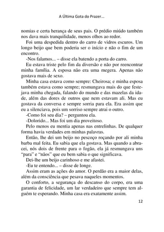 A Última Gota do Prazer... 
nomias e certa herança de seus pais. O prédio miúdo também 
nos dava mais tranquilidade, menos olhos ao redor. 
Foi uma despedida dentro do carro de vidros escuros. Um 
longo beijo que bem poderia ser o início e não o fim de um 
encontro. 
-Nos falamos... – disse ela batendo a porta do carro. 
Eu estava triste pelo fim da diversão e não por reencontrar 
minha família. A esposa não era uma megera. Apenas não 
gostava mais de sexo. 
Minha casa estava como sempre: Cheirosa; e minha esposa 
também estava como sempre; resmungava mais do que feste-java 
minha chegada, falando do mundo e das mazelas da ida-de, 
além das dores de outros que nem estavam ali. Mas eu 
gostava da conversa e sempre sorria para ela. Era assim que 
eu a silenciava, pois um sorriso sempre atrai o outro. 
-Como foi seu dia? – perguntou ela. 
-Dolorido... Mas foi um dia proveitoso. 
Pelo menos eu mentia apenas nas entrelinhas. De qualquer 
forma havia verdades em minhas palavras. 
Então, lhe dei um beijo no pescoço roçando por ali minha 
barba mal feita. Eu sabia que ela gostava. Mas quando a abra-cei, 
nós dois de frente para o fogão, ela já resmungava uns 
“para” e “nãos” que eu bem sabia o que significava. 
Dei-lhe um beijo carinhoso e me afastei. 
-Eu te entendo... – disse de longe. 
Assim eram as ações do amor. O perdão era a maior delas, 
além da consciência que pesava naqueles momentos. 
O conforto, a segurança do descanso do corpo, era uma 
garantia de felicidade, um lar verdadeiro que sempre tem al-guém 
12 
te esperando. Minha casa era exatamente assim. 
 