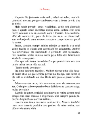 Lia Soares 
Naquele dia jantamos mais cedo, achei estranho, mas não 
contestei, mesmo porque combinava com a fome de cão que 
eu tinha. 
Mais tarde percebi umas risadinhas, como um chamado 
para o quarto onde encontrei minha dona vestida com uma 
micro calcinha e se insinuando com o traseiro. Era excitante, 
além de comovente, pois ela fazia por mim, se oferecendo 
sem o desejo de uma amante; a esposa cumprindo seu papel 
na cama. 
Então, também cumpri minha missão de marido e a amei 
como fazem os casais que acreditam no casamento. Ambos 
nos divertimos, ela suspirando e gemendo sem falsidades, 
mas também sentia muitas dores pela falta dos hormônios 
vinda da menopausa. 
-Por que não toma hormônios? – perguntei certa vez ten-tando 
13 
salvar nossa vida sexual. 
-Tenho medo do câncer! 
Era uma desculpa razoável. Melhor não ter uma vida sexu-al 
muito ativa do que sempre pensar na doença, sem saber se 
ela está se instalando ou não. Basta isto para se perder a libi-do. 
Mesmo sendo raros, tais momentos eram de extremo pra-zer. 
O simples ativo e passivo bem definidos na cama era algo 
muito excitante. 
Depois do amor, o trivial continuava na rotina de um casal 
antigo com suas manias e exigências, que sempre geram pe-quenas 
briguinhas e caretas mútuas. 
Isto era sem troca nos meus sentimentos. Mas eu também 
tinha uma amante perfeita que gostava de mim assim, sem 
ciúmes de minha vida. 
 