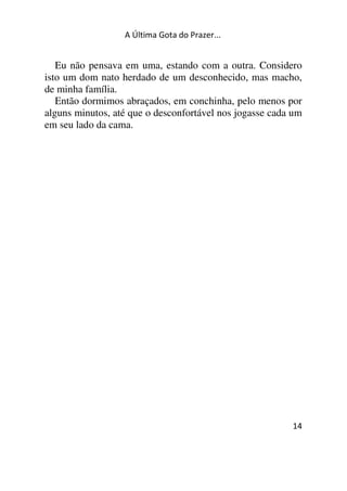 A Última Gota do Prazer... 
Eu não pensava em uma, estando com a outra. Considero 
isto um dom nato herdado de um desconhecido, mas macho, 
de minha família. 
Então dormimos abraçados, em conchinha, pelo menos por 
alguns minutos, até que o desconfortável nos jogasse cada um 
em seu lado da cama. 
14 
 