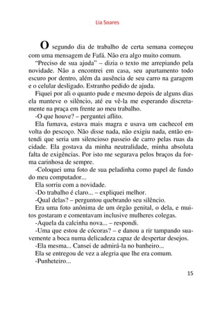 Lia Soares 
O segundo dia de trabalho de certa semana começou 
com uma mensagem de Fafá. Não era algo muito comum. 
“Preciso de sua ajuda” – dizia o texto me arrepiando pela 
novidade. Não a encontrei em casa, seu apartamento todo 
escuro por dentro, além da ausência de seu carro na garagem 
e o celular desligado. Estranho pedido de ajuda. 
Fiquei por ali o quanto pude e mesmo depois de alguns dias 
ela manteve o silêncio, até eu vê-la me esperando discreta-mente 
15 
na praça em frente ao meu trabalho. 
-O que houve? – perguntei aflito. 
Ela fumava, estava mais magra e usava um cachecol em 
volta do pescoço. Não disse nada, não exigiu nada, então en-tendi 
que seria um silencioso passeio de carro pelas ruas da 
cidade. Ela gostava da minha neutralidade, minha absoluta 
falta de exigências. Por isto me segurava pelos braços da for-ma 
carinhosa de sempre. 
-Coloquei uma foto de sua peladinha como papel de fundo 
do meu computador... 
Ela sorriu com a novidade. 
-Do trabalho é claro... – expliquei melhor. 
-Qual delas? – perguntou quebrando seu silêncio. 
Era uma foto anônima de um órgão genital, o dela, e mui-tos 
gostaram e comentavam inclusive mulheres colegas. 
-Aquela da calcinha nova... – respondi. 
-Uma que estou de cócoras? – e danou a rir tampando sua-vemente 
a boca numa delicadeza capaz de despertar desejos. 
-Ela mesma... Cansei de admirá-la no banheiro... 
Ela se entregou de vez a alegria que lhe era comum. 
-Punheteiro... 
 