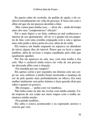 A Última Gota do Prazer... 
Eu queria saber do ocorrido, do pedido de ajuda, e do ca-checol 
estranhamente em volta do pescoço. E fazia isto com o 
olhar até que ela me pareceu decidida a falar. 
-Mas vamos para minha casa... – disse ela – ainda dá tempo 
antes dos seus “compromissos” oficiais! 
Foi o mais lógico a ser feito, embora eu mal conhecesse o 
interior de seu apartamento. Ali eu vi o quanto ele era peque-no 
de fato, com uma cozinha conjugada com a sala e apenas 
uma suíte pedia a única porta da casa, além da de saída. 
Ela tomava um banho enquanto eu reparava no abandono 
de talvez alguns dias do imóvel. Pratos que eu lavei e copos 
também, além de revistas e roupas espalhadas pelo chão que 
igualmente apanhei. 
Por fim ela apareceu na sala, nua, com uma toalha a tira 
colo. Mas o cachecol ainda estava em volta de seu pescoço 
me deixando aflito com a situação. 
-Foi mordida por um vampiro? 
Ela apenas sorriu e por segundos me distraiu com seu cor-po 
nu, seus orifícios a minha frente mostrando a mudança da 
cor da pele quanto mais profundamente eu olhava. Era uma 
mulher totalmente sem pelos íntimos e fazia questão disto por 
saber o quanto eu gostava. 
-Me enxugue... – pediu com voz manhosa. 
Não tinha como eu não me excitar com minha amante. Ca-da 
resposta de seu corpo aos meus toques com a toalha au-mentava 
16 
minha ereção. 
-Fica pelado também... 
Ela sabia o estava acontecendo e eu esperando ansioso o 
convite que veio. 
 