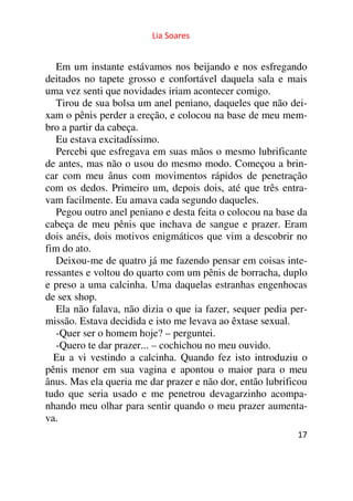 Lia Soares 
Em um instante estávamos nos beijando e nos esfregando 
deitados no tapete grosso e confortável daquela sala e mais 
uma vez senti que novidades iriam acontecer comigo. 
Tirou de sua bolsa um anel peniano, daqueles que não dei-xam 
o pênis perder a ereção, e colocou na base de meu mem-bro 
a partir da cabeça. 
Eu estava excitadíssimo. 
Percebi que esfregava em suas mãos o mesmo lubrificante 
de antes, mas não o usou do mesmo modo. Começou a brin-car 
com meu ânus com movimentos rápidos de penetração 
com os dedos. Primeiro um, depois dois, até que três entra-vam 
facilmente. Eu amava cada segundo daqueles. 
Pegou outro anel peniano e desta feita o colocou na base da 
cabeça de meu pênis que inchava de sangue e prazer. Eram 
dois anéis, dois motivos enigmáticos que vim a descobrir no 
fim do ato. 
Deixou-me de quatro já me fazendo pensar em coisas inte-ressantes 
e voltou do quarto com um pênis de borracha, duplo 
e preso a uma calcinha. Uma daquelas estranhas engenhocas 
de sex shop. 
Ela não falava, não dizia o que ia fazer, sequer pedia per-missão. 
17 
Estava decidida e isto me levava ao êxtase sexual. 
-Quer ser o homem hoje? – perguntei. 
-Quero te dar prazer... – cochichou no meu ouvido. 
Eu a vi vestindo a calcinha. Quando fez isto introduziu o 
pênis menor em sua vagina e apontou o maior para o meu 
ânus. Mas ela queria me dar prazer e não dor, então lubrificou 
tudo que seria usado e me penetrou devagarzinho acompa-nhando 
meu olhar para sentir quando o meu prazer aumenta-va. 
 