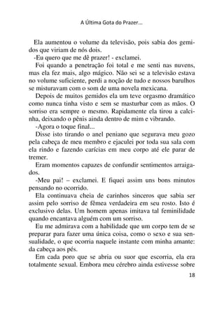 A Última Gota do Prazer... 
Ela aumentou o volume da televisão, pois sabia dos gemi-dos 
que viriam de nós dois. 
-Eu quero que me dê prazer! - exclamei. 
Foi quando a penetração foi total e me senti nas nuvens, 
mas ela fez mais, algo mágico. Não sei se a televisão estava 
no volume suficiente, perdi a noção de tudo e nossos barulhos 
se misturavam com o som de uma novela mexicana. 
Depois de muitos gemidos ela um teve orgasmo dramático 
como nunca tinha visto e sem se masturbar com as mãos. O 
sorriso era sempre o mesmo. Rapidamente ela tirou a calci-nha, 
deixando o pênis ainda dentro de mim e vibrando. 
-Agora o toque final... 
Disse isto tirando o anel peniano que segurava meu gozo 
pela cabeça de meu membro e ejaculei por toda sua sala com 
ela rindo e fazendo carícias em meu corpo até ele parar de 
tremer. 
Eram momentos capazes de confundir sentimentos arraiga-dos. 
-Meu pai! – exclamei. E fiquei assim uns bons minutos 
pensando no ocorrido. 
Ela continuava cheia de carinhos sinceros que sabia ser 
assim pelo sorriso de fêmea verdadeira em seu rosto. Isto é 
exclusivo delas. Um homem apenas imitava tal feminilidade 
quando encantava alguém com um sorriso. 
Eu me admirava com a habilidade que um corpo tem de se 
preparar para fazer uma única coisa, como o sexo e sua sen-sualidade, 
o que ocorria naquele instante com minha amante: 
da cabeça aos pés. 
Em cada poro que se abria ou suor que escorria, ela era 
totalmente sexual. Embora meu cérebro ainda estivesse sobre 
18 
 