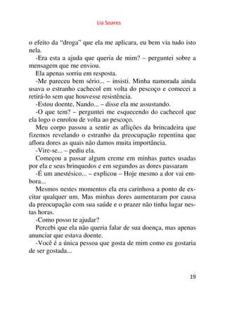Lia Soares 
o efeito da “droga” que ela me aplicara, eu bem via tudo isto 
nela. 
-Era esta a ajuda que queria de mim? – perguntei sobre a 
mensagem que me enviou. 
Ela apenas sorriu em resposta. 
-Me pareceu bem sério... – insisti. Minha namorada ainda 
usava o estranho cachecol em volta do pescoço e comecei a 
retirá-lo sem que houvesse resistência. 
-Estou doente, Nando... – disse ela me assustando. 
-O que tem? – perguntei me esquecendo do cachecol que 
ela logo o enrolou de volta ao pescoço. 
Meu corpo passou a sentir as aflições da brincadeira que 
fizemos revelando o estranho da preocupação repentina que 
aflora dores as quais não damos muita importância. 
-Vire-se... – pediu ela. 
Começou a passar algum creme em minhas partes usadas 
por ela e seus brinquedos e em segundos as dores passaram 
-É um anestésico... – explicou – Hoje mesmo a dor vai em-bora... 
Mesmos nestes momentos ela era carinhosa a ponto de ex-citar 
qualquer um. Mas minhas dores aumentaram por causa 
da preocupação com sua saúde e o prazer não tinha lugar nes-tas 
horas. 
-Como posso te ajudar? 
Percebi que ela não queria falar de sua doença, mas apenas 
anunciar que estava doente. 
-Você é a única pessoa que gosta de mim como eu gostaria 
de ser gostada... 
19 
 