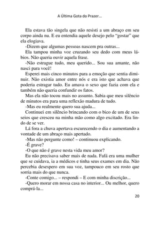 A Última Gota do Prazer... 
Ela estava tão singela que não resisti a um abraço em seu 
corpo ainda nu. E eu entendia aquele desejo pelo “gostar” que 
ela elogiava. 
-Dizem que algumas pessoas nascem pra outras... 
Ela tampou minha voz cruzando seu dedo com meus lá-bios. 
20 
Não queria ouvir aquela frase. 
-Não estrague tudo, meu querido... Sou sua amante, não 
nasci para você! 
Esperei mais cinco minutos para a emoção que sentia dimi-nuir. 
Não existia amor entre nós e era isto que achava que 
poderia estragar tudo. Eu amava o sexo que fazia com ela e 
também não queria confundir os fatos. 
Mas ela não tocou mais no assunto. Sabia que meu silêncio 
de minutos era para uma reflexão madura de tudo. 
-Mas eu realmente quero sua ajuda... 
Continuei em silêncio brincando com o bico de um de seus 
seios que cresceu na minha mão como algo excitado. Era lin-do 
de se ver. 
Lá fora a chuva apertava escurecendo o dia e aumentando a 
vontade de um abraço mais apertado. 
-Mas não pergunte como! – continuou explicando. 
-É grave? 
-O que não é grave nesta vida meu amor? 
Eu não precisava saber mais de nada. Fafá era uma mulher 
que se cuidava, ia a médicos e tinha seus exames em dia. Não 
percebia desespero em sua voz, tampouco em seu rosto que 
sorria mais do que nunca. 
-Conte comigo... – respondi – E com minha discrição... 
-Quero morar em nossa casa no interior... Ou melhor, quero 
comprá-la... 
 