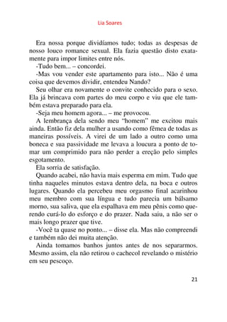 Lia Soares 
Era nossa porque dividíamos tudo; todas as despesas de 
nosso louco romance sexual. Ela fazia questão disto exata-mente 
21 
para impor limites entre nós. 
-Tudo bem... – concordei. 
-Mas vou vender este apartamento para isto... Não é uma 
coisa que devemos dividir, entendeu Nando? 
Seu olhar era novamente o convite conhecido para o sexo. 
Ela já brincava com partes do meu corpo e viu que ele tam-bém 
estava preparado para ela. 
-Seja meu homem agora... – me provocou. 
A lembrança dela sendo meu “homem” me excitou mais 
ainda. Então fiz dela mulher a usando como fêmea de todas as 
maneiras possíveis. A virei de um lado a outro como uma 
boneca e sua passividade me levava a loucura a ponto de to-mar 
um comprimido para não perder a ereção pelo simples 
esgotamento. 
Ela sorria de satisfação. 
Quando acabei, não havia mais esperma em mim. Tudo que 
tinha naqueles minutos estava dentro dela, na boca e outros 
lugares. Quando ela percebeu meu orgasmo final acarinhou 
meu membro com sua língua e tudo parecia um bálsamo 
morno, sua saliva, que ela espalhava em meu pênis como que-rendo 
curá-lo do esforço e do prazer. Nada saiu, a não ser o 
mais longo prazer que tive. 
-Você ta quase no ponto... – disse ela. Mas não compreendi 
e também não dei muita atenção. 
Ainda tomamos banhos juntos antes de nos separarmos. 
Mesmo assim, ela não retirou o cachecol revelando o mistério 
em seu pescoço. 
 