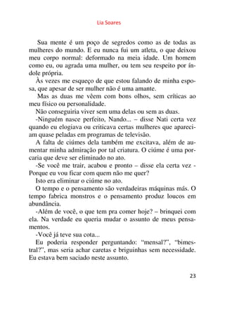 Lia Soares 
Sua mente é um poço de segredos como as de todas as 
mulheres do mundo. E eu nunca fui um atleta, o que deixou 
meu corpo normal: deformado na meia idade. Um homem 
como eu, ou agrada uma mulher, ou tem seu respeito por ín-dole 
própria. 
Às vezes me esqueço de que estou falando de minha espo-sa, 
que apesar de ser mulher não é uma amante. 
Mas as duas me vêem com bons olhos, sem críticas ao 
meu físico ou personalidade. 
Não conseguiria viver sem uma delas ou sem as duas. 
-Ninguém nasce perfeito, Nando... – disse Nati certa vez 
quando eu elogiava ou criticava certas mulheres que apareci-am 
quase peladas em programas de televisão. 
A falta de ciúmes dela também me excitava, além de au-mentar 
minha admiração por tal criatura. O ciúme é uma por-caria 
que deve ser eliminado no ato. 
-Se você me trair, acabou e pronto – disse ela certa vez - 
Porque eu vou ficar com quem não me quer? 
Isto era eliminar o ciúme no ato. 
O tempo e o pensamento são verdadeiras máquinas más. O 
tempo fabrica monstros e o pensamento produz loucos em 
abundância. 
-Além de você, o que tem pra comer hoje? – brinquei com 
ela. Na verdade eu queria mudar o assunto de meus pensa-mentos. 
-Você já teve sua cota... 
Eu poderia responder perguntando: “mensal?”, “bimes-tral?”, 
mas seria achar caretas e briguinhas sem necessidade. 
23 
Eu estava bem saciado neste assunto. 
 