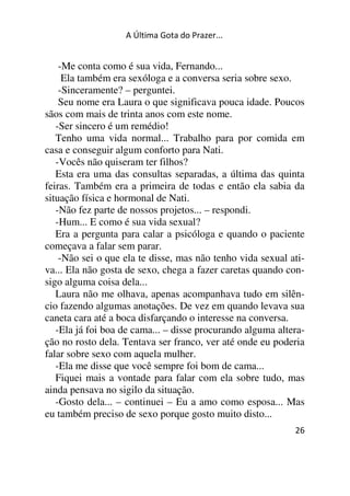 A Última Gota do Prazer... 
-Me conta como é sua vida, Fernando... 
Ela também era sexóloga e a conversa seria sobre sexo. 
-Sinceramente? – perguntei. 
Seu nome era Laura o que significava pouca idade. Poucos 
sãos com mais de trinta anos com este nome. 
-Ser sincero é um remédio! 
Tenho uma vida normal... Trabalho para por comida em 
casa e conseguir algum conforto para Nati. 
-Vocês não quiseram ter filhos? 
Esta era uma das consultas separadas, a última das quinta 
feiras. Também era a primeira de todas e então ela sabia da 
situação física e hormonal de Nati. 
-Não fez parte de nossos projetos... – respondi. 
-Hum... E como é sua vida sexual? 
Era a pergunta para calar a psicóloga e quando o paciente 
começava a falar sem parar. 
-Não sei o que ela te disse, mas não tenho vida sexual ati-va... 
Ela não gosta de sexo, chega a fazer caretas quando con-sigo 
alguma coisa dela... 
Laura não me olhava, apenas acompanhava tudo em silên-cio 
fazendo algumas anotações. De vez em quando levava sua 
caneta cara até a boca disfarçando o interesse na conversa. 
-Ela já foi boa de cama... – disse procurando alguma altera-ção 
no rosto dela. Tentava ser franco, ver até onde eu poderia 
falar sobre sexo com aquela mulher. 
-Ela me disse que você sempre foi bom de cama... 
Fiquei mais a vontade para falar com ela sobre tudo, mas 
ainda pensava no sigilo da situação. 
-Gosto dela... – continuei – Eu a amo como esposa... Mas 
eu também preciso de sexo porque gosto muito disto... 
26 
 