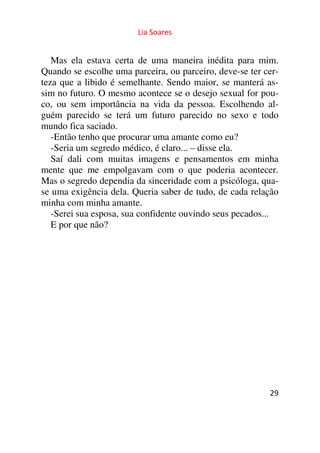 Lia Soares 
Mas ela estava certa de uma maneira inédita para mim. 
Quando se escolhe uma parceira, ou parceiro, deve-se ter cer-teza 
que a libido é semelhante. Sendo maior, se manterá as-sim 
no futuro. O mesmo acontece se o desejo sexual for pou-co, 
ou sem importância na vida da pessoa. Escolhendo al-guém 
parecido se terá um futuro parecido no sexo e todo 
mundo fica saciado. 
-Então tenho que procurar uma amante como eu? 
-Seria um segredo médico, é claro... – disse ela. 
Saí dali com muitas imagens e pensamentos em minha 
mente que me empolgavam com o que poderia acontecer. 
Mas o segredo dependia da sinceridade com a psicóloga, qua-se 
uma exigência dela. Queria saber de tudo, de cada relação 
29 
minha com minha amante. 
-Serei sua esposa, sua confidente ouvindo seus pecados... 
E por que não? 
 