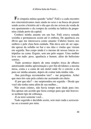 A Última Gota do Prazer... 
Foi simpatia mútua quando “achei” Fafá e a cada encontro 
nos sincronizávamos mais ainda no sexo e na busca do prazer 
sendo assim a história até o dia que ela me avisou da venda de 
seu apartamento e da compra da casinha na ladeira da peque-nina 
cidade perto da capital. 
Conheci minha amante em um bar. Fafá estava sentada 
sozinha e permaneceu assim até ir embora. De aparência era 
óbvio que me interessava como amante: Cabelos louros nos 
ombros e pele clara bem cuidada. Não dava ares de ser sapa-tão 
apesar da solidão no bar e nas idas e vindas que vieram 
em seguida. Seu corpo ainda é o mesmo de nossas loucas es-tripulias 
na cama: Esguio, sem um pelo sequer. Uma mulher 
leve em tudo: peso, aparência e humor, além do belíssimo 
sorriso. 
Tudo acontece depois de uma simples troca de olhares 
autorizando minha aproximação e por fim dividimos a mesma 
mesa, conta e a cama de um motel onde fiz o convite a ela 
para ser minha amante, depois de contar toda minha vida. 
-Sua psicóloga recomendou isto? – me perguntou. Achei 
que meu tiro saiu pela culatra me acertando em cheio. 
-E por que não? – me surpreendeu em seguida – Desde que 
você não tenha outra além de sua mulher... 
Não eram ciúmes, não havia tempo nem idade para isto. 
Era apenas um acordo que fazia comigo para que não houves-se 
nenhum tipo de cobrança. 
-E eu terei somente você... 
Tudo sugerido e decidido assim, sem mais nada a acrescen-tar 
30 
ou a resumir por mim. 
 