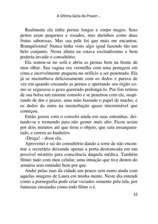 A Última Gota do Prazer... 
Realmente ela tinha pernas longas e corpo magro. Seus 
peitos eram pequenos e rosados, mas durinhos como duas 
frutas saborosas. Mas sua pele foi que mais me encantou. 
Branquíssima! Nunca tinha visto algo igual fazendo tão um 
belo conjunto. Nesta altura eu estava excitadíssimo e bem 
poderia invadir o consultório. 
Ela sentou-se no sofá e abriu as pernas bem na frente de 
meu olhar. Sua vagina era vermelha com uma penugem em 
cima e incrivelmente pequena no orifício a ser penetrado. Ela 
já se masturbava deliciosamente com os dedos e parava de 
vez em quando cruzando as pernas e apertando seu órgão co-mo 
se segurasse o gozo querendo prolongá-lo. Por fim retirou 
de sua bolsa um enorme consolo e se penetrou com ele, suspi-rando 
de dor e prazer, uma mão fazendo o papel de macho, e 
os dedos da outra na masturbação quase interminável que 
começou. 
Então gozou com o consolo ainda em suas entranhas, dei-tando- 
se e tremendo para não gemer mais alto. Ficou assim 
por dois minutos até que tirou o objeto, que saiu ensanguen-tado, 
32 
e correu ao banheiro. 
-Droga! – disse ela. 
Aproveitei e sai do consultório dando a sorte de não encon-trar 
a secretária deixando apenas a porta destrancada em um 
possível mistério para consciência daquela médica. Também 
filmei tudo com meu celular, uma intuição que tive dentro do 
armário sem entender bem por que. 
Andei pelas ruas da cidade um pouco sem rumo ainda com 
aquelas imagens de Laura em minha mente. Neste dia entendi 
como a pornografia pode criar viciados somente pela tela, por 
fantasias ensaiadas como todo filme o é. 
 