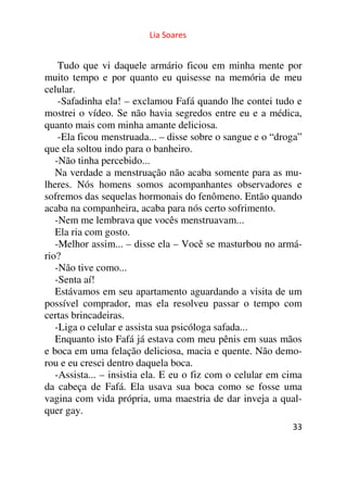 Lia Soares 
Tudo que vi daquele armário ficou em minha mente por 
muito tempo e por quanto eu quisesse na memória de meu 
celular. 
-Safadinha ela! – exclamou Fafá quando lhe contei tudo e 
mostrei o vídeo. Se não havia segredos entre eu e a médica, 
quanto mais com minha amante deliciosa. 
-Ela ficou menstruada... – disse sobre o sangue e o “droga” 
que ela soltou indo para o banheiro. 
-Não tinha percebido... 
Na verdade a menstruação não acaba somente para as mu-lheres. 
Nós homens somos acompanhantes observadores e 
sofremos das sequelas hormonais do fenômeno. Então quando 
acaba na companheira, acaba para nós certo sofrimento. 
-Nem me lembrava que vocês menstruavam... 
Ela ria com gosto. 
-Melhor assim... – disse ela – Você se masturbou no armá-rio? 
-Não tive como... 
-Senta aí! 
Estávamos em seu apartamento aguardando a visita de um 
possível comprador, mas ela resolveu passar o tempo com 
certas brincadeiras. 
-Liga o celular e assista sua psicóloga safada... 
Enquanto isto Fafá já estava com meu pênis em suas mãos 
e boca em uma felação deliciosa, macia e quente. Não demo-rou 
e eu cresci dentro daquela boca. 
-Assista... – insistia ela. E eu o fiz com o celular em cima 
da cabeça de Fafá. Ela usava sua boca como se fosse uma 
vagina com vida própria, uma maestria de dar inveja a qual-quer 
33 
gay. 
 