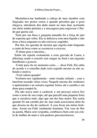 A Última Gota do Prazer... 
Masturbava-me lambendo a cabeça de meu membro com 
linguadas nos postos certos e quando percebeu que o gozo 
chegava, introduziu deu dedo maior no meu ânus acertando 
em cheio minha próstata e a massageou para engrossar o flui-do 
que queria sair. 
Temi por sua boca e garganta tamanha foi a força do jato 
de esperma que soltei. Ela se deliciava com meu líquido e não 
tirou a boca enquanto eu não estivesse sequinho. 
Por fim, fez questão de mostrar que engolia tudo limpando 
o canto da boca como se escorresse o excesso. 
-É ótimo para o intestino... 
Então ela repetiu exatamente a cena gravada de Laura; a 
diferença sendo o consolo sem sangue no final e um orgasmo 
barulhento e gostoso. 
-Conte para ela no momento certo... – disse Fafá. Ela sabia 
do acordo e o conselho dado seria seguido mesmo eu não sa-bendo 
34 
o motivo. 
-Você saberá quando! 
Vestimos-nos rapidamente - entre risadas infantis - com o 
interfone tocando várias vezes. Naquele mesmo dia vendemos 
o apartamento e na semana seguinte fomos até a casinha e seu 
dono para comprá-la. 
Ela não usava mais o cachecol, e seu pescoço estava liso 
como o resto de seu corpo, até que percebi uma pequena listra 
que o circulava todo, algo que um dia fora maior. Ela sorriu 
quando fiz um carinho por ali, mas nada acrescentou além do 
que dissera no dia do cachecol. A casa ficou um mimo femi-nino. 
Assim era Fafá: totalmente feminina. Um vaso de flor 
na janela, Maria sem-vergonha, combinava bem com seu esti-lo 
de mulher do mato e sem pudores preconceituosos. 
 
