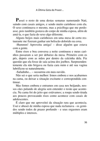 A Última Gota do Prazer... 
Passei o resto de uma destas semanas namorando Nati, 
saindo com casais amigos, e sendo muito carinhoso com ela. 
O sexo continuava o mesmo, mas a psicóloga que me perdo-asse, 
pois também gostava do corpo de minha esposa, além de 
amá-la, o que fazia do sexo algo diferente. 
Alguns beijos mais carinhosos em uma mesa de certo res-taurante 
36 
me fizeram ganhar um beliscão dolorido na coxa. 
-Hummm! Aproveita amiga! – disse alguém que estava 
com a gente. 
Entre risos e boa conversa a noite continuou e meus cari-nhos 
passaram a ser por debaixo da mesa. Primeiro com os 
pés, depois com as mãos por dentro da calcinha dela. Fiz 
questão que ela fosse de saia acima dos joelhos. Surpreenden-temente 
ela não brigava ou fazia cara ruim e até sua vagina 
lubrificou-se naturalmente. 
-Safadinho... – sussurrou em meu ouvido. 
Não sei o que seria melhor: Irmos embora e nos acabarmos 
na cama, ou deixar a situação excitante e correspondida con-tinuar. 
Mas fomos embora e entramos em casa nos beijando, nos-sos 
cães pulando de alegria sem entender o tesão que aconte-cia. 
Na cama foi do jeito que estávamos; a roupa sendo tirada 
aos poucos provocando risos como acontece com casais de 
adolescentes. 
É claro que me aproveitei da situação rara que acontecia. 
Usei e abusei de minha esposa que nada reclamava - os gemi-dos 
sendo todos de prazer profundo - e seus orgasmos eram 
múltiplos e intensos. 
 