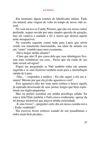 Lia Soares 
Em momento algum usamos de lubrificante íntimo. Tudo 
era natural, uma viagem de volta no tempo de nossa vida se-xual. 
No som tocava-se Cauby Peixoto, que não era nosso cantor 
preferido, sequer ouvido por uma simples questão de geração, 
mas ele cantava a saudade e foi a marca que deixou aquela 
noite inesquecível. 
Na consulta seguinte contei tudo para Laura que sorria 
vendo seu tratamento funcionando, sua ideia de amante era 
um “santo” remédio para meu casamento. 
-Devo largar minha amante? 
-Claro que não! É por causa dela que suas abordagens fica-ram 
mais românticas em casa... Deixe que ela cuide de seu 
lado sexual selvagem! 
Fiquei me perguntado se Nati também tinha um amante 
sugerido e se suas histórias também eram para a masturbação 
safada de Laura. 
-Não... – respondeu a médica – Eu não sugeri a ela um a-mante! 
37 
Mesmo por que ela já não aguentava você! 
Este aguentava dito me soou meio erótico e houve aquela 
já esperada descruzada de suas pernas longas que bem espre-miam 
seu órgão pequenino. 
Mas eu preferi acreditar em minha psicóloga safada. Eu 
estava feliz!Nati também e Fafá estava exuberante, apesar da 
tal doença misteriosa que atiçava minha curiosidade. 
-E seus livros? – perguntei certo dia em nossa casinha nova 
– Estão vendendo? 
Ela escrevia livros eróticos usando de um pseudônimo e 
todos eram bem picantes. 
 