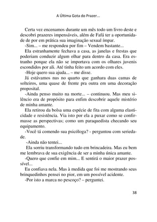 A Última Gota do Prazer... 
Certa vez encenamos durante um mês todo um livro deste e 
descobri prazeres impensáveis, além de Fafá ter a oportunida-de 
de por em prática sua imaginação sexual ímpar. 
-Sim... – me respondeu por fim – Vendem bastante... 
Ela estranhamente fechava a casa, as janelas e frestas que 
poderiam conduzir algum olhar para dentro da casa. Era es-tranho 
porque ela não se importava com os olhares juvenis 
escondidos por ali. Até tinha feito um acordo com eles. 
-Hoje quero sua ajuda... – me disse. 
Já estávamos nus no quarto que ganhara duas camas de 
solteiros, uma quase de frente pra outra em uma decoração 
proposital. 
-Ainda penso muito na morte... – continuou. Mas meu si-lêncio 
era de propósito para enfim descobrir aquele mistério 
de minha amante. 
Ela retirou da bolsa uma espécie de fita com alguma elasti-cidade 
e resistência. Via isto por ela a puxar como se confir-masse 
as perspectivas; como um paraquedista checando seu 
equipamento. 
-Você tá comendo sua psicóloga? - perguntou com serieda-de. 
-Ainda não tentei... 
Ela sorriu transformando tudo em brincadeira. Mas eu bem 
me lembrava de sua exigência de ser a minha única amante. 
-Quero que confie em mim... E sentirá o maior prazer pos-sível... 
Eu confiava nela. Mas à medida que foi me mostrando seus 
brinquedinhos pensei no pior, em um possível acidente. 
-Por isto a marca no pescoço? – perguntei. 
38 
 