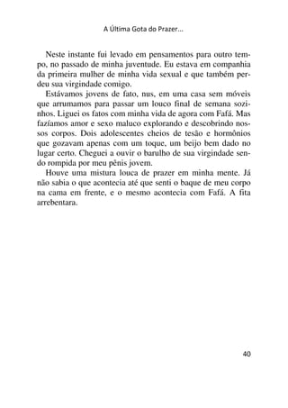 A Última Gota do Prazer... 
Neste instante fui levado em pensamentos para outro tem-po, 
no passado de minha juventude. Eu estava em companhia 
da primeira mulher de minha vida sexual e que também per-deu 
sua virgindade comigo. 
Estávamos jovens de fato, nus, em uma casa sem móveis 
que arrumamos para passar um louco final de semana sozi-nhos. 
Liguei os fatos com minha vida de agora com Fafá. Mas 
fazíamos amor e sexo maluco explorando e descobrindo nos-sos 
corpos. Dois adolescentes cheios de tesão e hormônios 
que gozavam apenas com um toque, um beijo bem dado no 
lugar certo. Cheguei a ouvir o barulho de sua virgindade sen-do 
rompida por meu pênis jovem. 
Houve uma mistura louca de prazer em minha mente. Já 
não sabia o que acontecia até que senti o baque de meu corpo 
na cama em frente, e o mesmo acontecia com Fafá. A fita 
arrebentara. 
40 
 