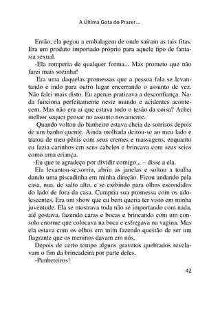 A Última Gota do Prazer... 
Então, ela pegou a embalagem de onde saíram as tais fitas. 
Era um produto importado próprio para aquele tipo de fanta-sia 
sexual. 
-Ela romperia de qualquer forma... Mas prometo que não 
farei mais sozinha! 
Era uma daquelas promessas que a pessoa fala se levan-tando 
e indo para outro lugar encerrando o assunto de vez. 
Não falei mais disto. Eu apenas praticava a desconfiança. Na-da 
funciona perfeitamente neste mundo e acidentes aconte-cem. 
Mas não era aí que estava todo o tesão da coisa? Achei 
42 
melhor sequer pensar no assunto novamente. 
Quando voltou do banheiro estava cheia de sorrisos depois 
de um banho quente. Ainda molhada deitou-se ao meu lado e 
tratou de meu pênis com seus cremes e massagens, enquanto 
eu fazia carinhos em seus cabelos e brincava com seus seios 
como uma criança. 
-Eu que te agradeço por dividir comigo... – disse a ela. 
Ela levantou-se,sorriu, abriu as janelas e soltou a toalha 
dando uma piscadinha em minha direção. Ficou andando pela 
casa, nua, de salto alto, e se exibindo para olhos escondidos 
do lado de fora da casa. Cumpria sua promessa com os ado-lescentes. 
Era um show que eu bem queria ter visto em minha 
juventude. Ela se mostrava toda não se importando com nada, 
até gostava, fazendo caras e bocas e brincando com um con-solo 
enorme que colocava na boca e esfregava na vagina. Mas 
ela estava com os olhos em mim fazendo questão de ser um 
flagrante que os meninos davam em nós. 
Depois de certo tempo alguns gravetos quebrados revela-vam 
o fim da brincadeira por parte deles. 
-Punheteiros! 
 