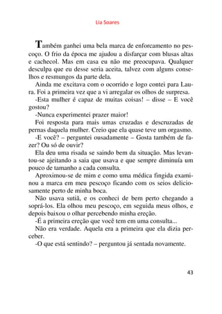 Lia Soares 
Também ganhei uma bela marca de enforcamento no pes-coço. 
O frio da época me ajudou a disfarçar com blusas altas 
e cachecol. Mas em casa eu não me preocupava. Qualquer 
desculpa que eu desse seria aceita, talvez com alguns conse-lhos 
e resmungos da parte dela. 
Ainda me excitava com o ocorrido e logo contei para Lau-ra. 
Foi a primeira vez que a vi arregalar os olhos de surpresa. 
-Esta mulher é capaz de muitas coisas! – disse – E você 
gostou? 
-Nunca experimentei prazer maior! 
Foi resposta para mais umas cruzadas e descruzadas de 
pernas daquela mulher. Creio que ela quase teve um orgasmo. 
-E você? – perguntei ousadamente – Gosta também de fa-zer? 
Ou só de ouvir? 
Ela deu uma risada se saindo bem da situação. Mas levan-tou- 
se ajeitando a saia que usava e que sempre diminuía um 
pouco de tamanho a cada consulta. 
Aproximou-se de mim e como uma médica fingida exami-nou 
a marca em meu pescoço ficando com os seios delicio-samente 
43 
perto de minha boca. 
Não usava sutiã, e os conheci de bem perto chegando a 
soprá-los. Ela olhou meu pescoço, em seguida meus olhos, e 
depois baixou o olhar percebendo minha ereção. 
-É a primeira ereção que você tem em uma consulta... 
Não era verdade. Aquela era a primeira que ela dizia per-ceber. 
-O que está sentindo? – perguntou já sentada novamente. 
 