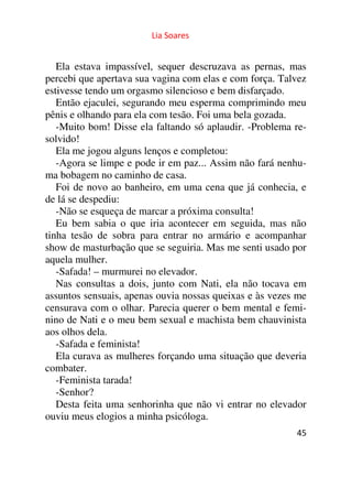 Lia Soares 
Ela estava impassível, sequer descruzava as pernas, mas 
percebi que apertava sua vagina com elas e com força. Talvez 
estivesse tendo um orgasmo silencioso e bem disfarçado. 
Então ejaculei, segurando meu esperma comprimindo meu 
pênis e olhando para ela com tesão. Foi uma bela gozada. 
-Muito bom! Disse ela faltando só aplaudir. -Problema re-solvido! 
Ela me jogou alguns lenços e completou: 
-Agora se limpe e pode ir em paz... Assim não fará nenhu-ma 
bobagem no caminho de casa. 
Foi de novo ao banheiro, em uma cena que já conhecia, e 
de lá se despediu: 
-Não se esqueça de marcar a próxima consulta! 
Eu bem sabia o que iria acontecer em seguida, mas não 
tinha tesão de sobra para entrar no armário e acompanhar 
show de masturbação que se seguiria. Mas me senti usado por 
aquela mulher. 
-Safada! – murmurei no elevador. 
Nas consultas a dois, junto com Nati, ela não tocava em 
assuntos sensuais, apenas ouvia nossas queixas e às vezes me 
censurava com o olhar. Parecia querer o bem mental e femi-nino 
de Nati e o meu bem sexual e machista bem chauvinista 
aos olhos dela. 
-Safada e feminista! 
Ela curava as mulheres forçando uma situação que deveria 
combater. 
-Feminista tarada! 
-Senhor? 
Desta feita uma senhorinha que não vi entrar no elevador 
ouviu meus elogios a minha psicóloga. 
45 
 