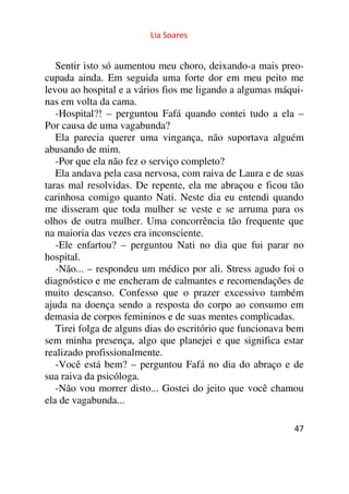 Lia Soares 
Sentir isto só aumentou meu choro, deixando-a mais preo-cupada 
ainda. Em seguida uma forte dor em meu peito me 
levou ao hospital e a vários fios me ligando a algumas máqui-nas 
em volta da cama. 
-Hospital?! – perguntou Fafá quando contei tudo a ela – 
Por causa de uma vagabunda? 
Ela parecia querer uma vingança, não suportava alguém 
abusando de mim. 
-Por que ela não fez o serviço completo? 
Ela andava pela casa nervosa, com raiva de Laura e de suas 
taras mal resolvidas. De repente, ela me abraçou e ficou tão 
carinhosa comigo quanto Nati. Neste dia eu entendi quando 
me disseram que toda mulher se veste e se arruma para os 
olhos de outra mulher. Uma concorrência tão frequente que 
na maioria das vezes era inconsciente. 
-Ele enfartou? – perguntou Nati no dia que fui parar no 
hospital. 
-Não... – respondeu um médico por ali. Stress agudo foi o 
diagnóstico e me encheram de calmantes e recomendações de 
muito descanso. Confesso que o prazer excessivo também 
ajuda na doença sendo a resposta do corpo ao consumo em 
demasia de corpos femininos e de suas mentes complicadas. 
Tirei folga de alguns dias do escritório que funcionava bem 
sem minha presença, algo que planejei e que significa estar 
realizado profissionalmente. 
-Você está bem? – perguntou Fafá no dia do abraço e de 
sua raiva da psicóloga. 
-Não vou morrer disto... Gostei do jeito que você chamou 
ela de vagabunda... 
47 
 