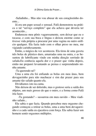 A Última Gota do Prazer... 
-Safadinho... Mas não vou abusar de seu coraçãozinho do-ente... 
Já era um papo sexual e sensual. Fafá demonstrou na práti-ca 
o tal “serviço completo” que ela achava que deveria ter 
acontecido... 
Endureceu meu pênis vagarosamente, sem deixar que eu o 
tocasse, e com sua boca e língua o deixou enorme como se 
tivesse vida própria a procurar por uma vagina ou outro orifí-cio 
qualquer. Ela fazia tudo com o olhar preso no meu, me 
vigiando carinhosamente. 
Então, a mágica da vez aconteceu. Ela tirou de uma gaveta 
três bolas de plástico duro, amarradas uma na outra, e as be-suntou 
de lubrificante vindo em minha direção sorrindo de 
safada.Eu conhecia aquela dor e o prazer que vinha depois, 
então me preparei levantando as pernas e surpreendendo mi-nha 
amante. 
-Ta querendo né? 
Uma a uma ela foi enfiando as bolas em meu ânus, bem 
devagarzinho para não machucar e sim dar prazer para seu 
amante tão safado quanto ela. 
Dividíamos isto na cama. 
Não deixou de ser dolorido, mas o gostoso seria a saída dos 
objetos, um mais grosso do que o outro, e a forma como Fafá 
iria fazer. 
-Ta gostando? – sussurrou em meu ouvido – Meu viadi-nho 
safado... 
Ela sabia o que fazia. Quando percebeu meu orgasmo che-gando 
começou a retirar as bolas, uma a uma bem devagarzi-nho 
e a cada saída eu ejaculava com força. Ela sabia fazer um 
48 
homem sentir orgasmos múltiplos. 
 