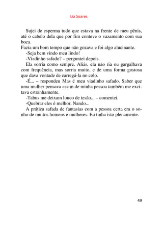 Lia Soares 
Sujei de esperma tudo que estava na frente de meu pênis, 
até o cabelo dela que por fim conteve o vazamento com sua 
boca. 
Fazia um bom tempo que não gozava e foi algo alucinante. 
-Seja bem vindo meu lindo! 
-Viadinho safado? – perguntei depois. 
Ela sorria como sempre. Aliás, ela não ria ou gargalhava 
com frequência, mas sorria muito, e de uma forma gostosa 
que dava vontade de carregá-la no colo. 
-É... – respondeu Mas é meu viadinho safado. Saber que 
uma mulher pensava assim de minha pessoa também me exci-tava 
estranhamente. 
-Tabus me deixam louco de tesão... – comentei. 
-Quebrar eles é melhor, Nando... 
A prática safada de fantasias com a pessoa certa era o so-nho 
de muitos homens e mulheres. Eu tinha isto plenamente. 
49 
 