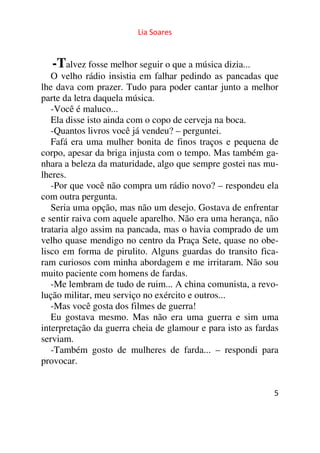 Lia Soares 
-Talvez fosse melhor seguir o que a música dizia... 
O velho rádio insistia em falhar pedindo as pancadas que 
lhe dava com prazer. Tudo para poder cantar junto a melhor 
parte da letra daquela música. 
-Você é maluco... 
Ela disse isto ainda com o copo de cerveja na boca. 
-Quantos livros você já vendeu? – perguntei. 
Fafá era uma mulher bonita de finos traços e pequena de 
corpo, apesar da briga injusta com o tempo. Mas também ga-nhara 
a beleza da maturidade, algo que sempre gostei nas mu-lheres. 
-Por que você não compra um rádio novo? – respondeu ela 
com outra pergunta. 
Seria uma opção, mas não um desejo. Gostava de enfrentar 
e sentir raiva com aquele aparelho. Não era uma herança, não 
trataria algo assim na pancada, mas o havia comprado de um 
velho quase mendigo no centro da Praça Sete, quase no obe-lisco 
em forma de pirulito. Alguns guardas do transito fica-ram 
curiosos com minha abordagem e me irritaram. Não sou 
muito paciente com homens de fardas. 
-Me lembram de tudo de ruim... A china comunista, a revo-lução 
5 
militar, meu serviço no exército e outros... 
-Mas você gosta dos filmes de guerra! 
Eu gostava mesmo. Mas não era uma guerra e sim uma 
interpretação da guerra cheia de glamour e para isto as fardas 
serviam. 
-Também gosto de mulheres de farda... – respondi para 
provocar. 
 