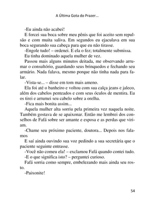 A Última Gota do Prazer... 
-Eu ainda não acabei! 
E forcei sua boca sobre meu pênis que foi aceito sem repul-são 
e com muita saliva. Em segundos eu ejaculava em sua 
boca segurando sua cabeça para que eu não tirasse. 
-Engole tudo! – ordenei. E ela o fez; totalmente submissa. 
Eu tinha dominado aquela mulher de vez. 
Passou mais alguns minutos deitada, me observando arru-mar 
o consultório, guardando seus brinquedos e fechando seu 
armário. Nada falava, mesmo porque não tinha nada para fa-lar. 
-Vista-se... – disse em tom mais ameno. 
Ela foi até o banheiro e voltou com sua calça jeans e jaleco, 
além dos cabelos penteados e com seus óculos de mentira. Eu 
os tirei e arrumei seu cabelo sobre a orelha. 
-Fica mais bonita assim... 
Aquela mulher alta sorriu pela primeira vez naquela noite. 
Também gostava de se apaixonar. Então me lembrei dos con-selhos 
de Fafá sobre ser amante e esposa e as perdas que viri-am. 
-Chame seu próximo paciente, doutora... Depois nos fala-mos 
E saí ainda ouvindo sua voz pedindo a sua secretária que o 
paciente seguinte entrasse. 
-Você não comeu ela! – exclamou Fafá quando contei tudo. 
-E o que significa isto? – perguntei curioso. 
Fafá sorria como sempre, embelezando mais ainda seu ros-to. 
54 
-Paixonite! 
 