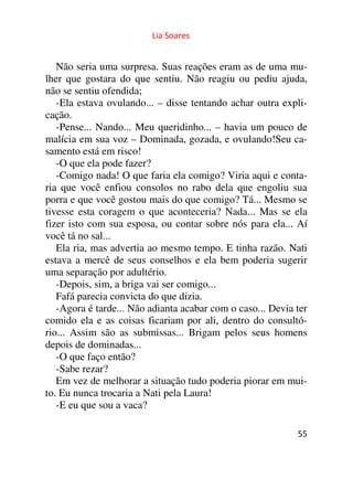 Lia Soares 
Não seria uma surpresa. Suas reações eram as de uma mu-lher 
que gostara do que sentiu. Não reagiu ou pediu ajuda, 
não se sentiu ofendida; 
-Ela estava ovulando... – disse tentando achar outra expli-cação. 
-Pense... Nando... Meu queridinho... – havia um pouco de 
malícia em sua voz – Dominada, gozada, e ovulando!Seu ca-samento 
55 
está em risco! 
-O que ela pode fazer? 
-Comigo nada! O que faria ela comigo? Viria aqui e conta-ria 
que você enfiou consolos no rabo dela que engoliu sua 
porra e que você gostou mais do que comigo? Tá... Mesmo se 
tivesse esta coragem o que aconteceria? Nada... Mas se ela 
fizer isto com sua esposa, ou contar sobre nós para ela... Aí 
você tá no sal... 
Ela ria, mas advertia ao mesmo tempo. E tinha razão. Nati 
estava a mercê de seus conselhos e ela bem poderia sugerir 
uma separação por adultério. 
-Depois, sim, a briga vai ser comigo... 
Fafá parecia convicta do que dizia. 
-Agora é tarde... Não adianta acabar com o caso... Devia ter 
comido ela e as coisas ficariam por ali, dentro do consultó-rio... 
Assim são as submissas... Brigam pelos seus homens 
depois de dominadas... 
-O que faço então? 
-Sabe rezar? 
Em vez de melhorar a situação tudo poderia piorar em mui-to. 
Eu nunca trocaria a Nati pela Laura! 
-E eu que sou a vaca? 
 