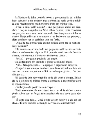 A Última Gota do Prazer... 
Fafá parou de falar quando notou a preocupação em minha 
face. Arrumei uma amante, mas a confusão seria com a médi-ca 
que receitou uma mulher como Fafá em minha vida. 
-Você a ama tanto assim? – me perguntou cheia de cari-nhos 
e doçura nas palavras. Seus olhos ficaram mais redondos 
do que já eram e senti um pouco de boa inveja em minha a-mante. 
Respondi com um abraço e um beijo em seu pescoço, 
além de devolver os carinhos que me fazia. 
-O que te faz pensar que eu me casaria com ela se Nati de-sistir 
de mim? 
Ela sentou-se ao me lado no pequeno sofá de nossa casi-nha 
e acendeu outro cigarro. Foi quando notei que ela fumava 
menos, somente nos momentos realmente certos. 
-Posso? – perguntei pedindo um trago. 
Ela cedeu para em seguida o puxar de minhas mãos. 
-Não... Não pode não... – e apagou o cigarro no cinzeiro. 
-Ninguém no mundo conhece seu lado sexual melhor do 
que eu... – me respondeu – Sei de tudo que gosta... Do que 
não gosta... 
Fiz cara de que não entendia onde ela queria chegar. Então 
ela se ajoelhou na minha frente e começou a me bolinar com 
as mãos e boca. 
-Conheço cada ponto de seu corpo... 
Neste momento ela me penetrava com dois dedos e meu 
pênis subiu sem esforço, sem precisar de sua boca para aju-dar. 
-É disto que falo... Você gosta de ser passivo e ela de ser 
56 
ativa... É uma questão de tempo de vocês se entenderem! 
 