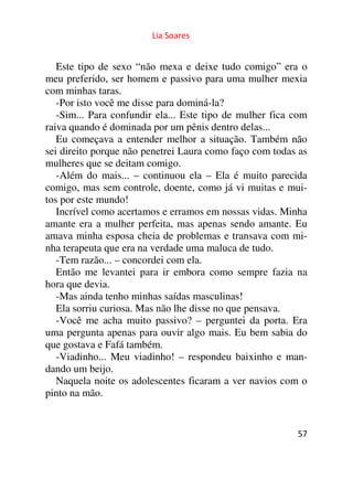 Lia Soares 
Este tipo de sexo “não mexa e deixe tudo comigo” era o 
meu preferido, ser homem e passivo para uma mulher mexia 
com minhas taras. 
-Por isto você me disse para dominá-la? 
-Sim... Para confundir ela... Este tipo de mulher fica com 
raiva quando é dominada por um pênis dentro delas... 
Eu começava a entender melhor a situação. Também não 
sei direito porque não penetrei Laura como faço com todas as 
mulheres que se deitam comigo. 
-Além do mais... – continuou ela – Ela é muito parecida 
comigo, mas sem controle, doente, como já vi muitas e mui-tos 
por este mundo! 
Incrível como acertamos e erramos em nossas vidas. Minha 
amante era a mulher perfeita, mas apenas sendo amante. Eu 
amava minha esposa cheia de problemas e transava com mi-nha 
terapeuta que era na verdade uma maluca de tudo. 
-Tem razão... – concordei com ela. 
Então me levantei para ir embora como sempre fazia na 
hora que devia. 
-Mas ainda tenho minhas saídas masculinas! 
Ela sorriu curiosa. Mas não lhe disse no que pensava. 
-Você me acha muito passivo? – perguntei da porta. Era 
uma pergunta apenas para ouvir algo mais. Eu bem sabia do 
que gostava e Fafá também. 
-Viadinho... Meu viadinho! – respondeu baixinho e man-dando 
57 
um beijo. 
Naquela noite os adolescentes ficaram a ver navios com o 
pinto na mão. 
 
