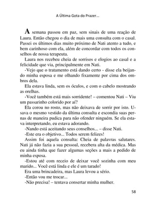 A Última Gota do Prazer... 
A semana passou em paz, sem sinais de uma reação de 
Laura. Então chegou o dia de mais uma consulta com o casal. 
Passei os últimos dias muito próximo de Nati atento a tudo, e 
bem carinhoso com ela, além de concordar com todos os con-selhos 
58 
de nossa terapeuta. 
Laura nos recebeu cheia de sorrisos e elogios ao casal e a 
felicidade que via, principalmente em Nati. 
-Vejo que o tratamento está dando certo - disse ela beijan-do 
minha esposa e me olhando fixamente por cima dos om-bros 
dela. 
Ela estava linda, sem os óculos, e com o cabelo mostrando 
as orelhas. 
-Você também está mais sorridente! – comentou Nati – Viu 
um passarinho colorido por aí? 
Ela corou no rosto, mas não deixava de sorrir por isto. U-sava 
o mesmo vestido da última consulta e escondia suas per-nas 
de maneira pudica para não ofender ninguém. Se ela esta-va 
interpretando, eu estava adorando. 
-Nando está aceitando seus conselhos... – disse Nati. 
-Este era o objetivo... Todos serem felizes! 
Assim foi aquela consulta: Cheia de palavras salutares. 
Nati já não fazia a sua pessoal, recebera alta da médica. Mas 
eu ainda tinha que fazer algumas seções a mais a pedido de 
minha esposa. 
-Estou até com receio de deixar você sozinha com meu 
marido... Você está linda e ele é um tarado! 
Era uma brincadeira, mas Laura levou a sério. 
-Então vou me trocar... 
-Não precisa! – tentava consertar minha mulher. 
 