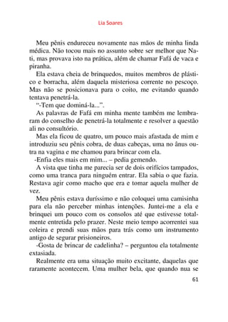 Lia Soares 
Meu pênis endureceu novamente nas mãos de minha linda 
médica. Não tocou mais no assunto sobre ser melhor que Na-ti, 
mas provava isto na prática, além de chamar Fafá de vaca e 
piranha. 
Ela estava cheia de brinquedos, muitos membros de plásti-co 
e borracha, além daquela misteriosa corrente no pescoço. 
Mas não se posicionava para o coito, me evitando quando 
tentava penetrá-la. 
“-Tem que dominá-la...”. 
As palavras de Fafá em minha mente também me lembra-ram 
do conselho de penetrá-la totalmente e resolver a questão 
ali no consultório. 
Mas ela ficou de quatro, um pouco mais afastada de mim e 
introduziu seu pênis cobra, de duas cabeças, uma no ânus ou-tra 
na vagina e me chamou para brincar com ela. 
-Enfia eles mais em mim... – pedia gemendo. 
A vista que tinha me parecia ser de dois orifícios tampados, 
como uma tranca para ninguém entrar. Ela sabia o que fazia. 
Restava agir como macho que era e tomar aquela mulher de 
vez. 
Meu pênis estava duríssimo e não coloquei uma camisinha 
para ela não perceber minhas intenções. Juntei-me a ela e 
brinquei um pouco com os consolos até que estivesse total-mente 
entretida pelo prazer. Neste meio tempo acorrentei sua 
coleira e prendi suas mãos para trás como um instrumento 
antigo de segurar prisioneiros. 
-Gosta de brincar de cadelinha? – perguntou ela totalmente 
extasiada. 
Realmente era uma situação muito excitante, daquelas que 
raramente acontecem. Uma mulher bela, que quando nua se 
61 
 