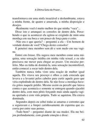 A Última Gota do Prazer... 
transformava em uma ninfa insaciável e deslumbrante, estava 
a minha frente, de quatro e amarrada, a minha disposição e 
desejos. 
-Realmente você é muito melhor do que minha “vaca”... 
Disse isto e arranquei os consolos de dentro dela. Perce-bendo 
o que ia acontecer ela agitou-se exigindo de mim uma 
mordaça em sua boca e um pouco de força para o coito. 
-Não era o que queria? – perguntei a ela – Um homem de 
verdade dentro de você? Chega destes consolos! 
E penetrei meu membro sem dó e sem medo em sua vagi-na. 
Entrei em êxtase. Ela sugava meu membro como uma má-quina, 
uma sensação inédita em minha vida sexual, e eu não 
precisava me mexer para chegar ao prazer. Um encaixe per-feito. 
Mas eu tinha de dominá-la, uma sensação incontrolável, 
então comecei a socar tudo dentro dela. 
Também nunca tinha visto uma reação de mulher igual 
aquela. Ela virava seu pescoço e olhos a cada estocada que 
levava e a levantei pelos cabelos para curtir aquele gozo que 
viria explodindo de dentro dela. Se não fosse a mordaça have-ria 
gritos naquele prédio. Mesmo assim eu percebi que lutava 
contra o que acontecia e somente se entregou quando ejaculei 
dentro dela, com meu pênis forçando mais ainda aquela vagi-na 
apertada e com vida própria. Tudo se aquietou. Ela estava 
62 
dominada. 
Segundos depois eu soltei todas as amarras e correntes que 
a seguravam e a limpei carinhosamente do esperma que es-corria 
por entre suas pernas. 
-Tudo bem? – perguntei diante de sua mudez. Ela me bei-jou 
profundamente, com grande emoção e disse: 
 