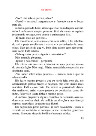 Lia Soares 
-Você não sabe o que fez, não é? 
-Sexo? – respondi perguntando e fazendo caras e bocas 
para ela. 
Já havia passado horas desde que Nati saiu daquele consul-tório. 
Um homem sempre pensa no final da transa, se aquieta 
procurando sossego, e eu queria ir embora por isto. 
-É muito mais do que isto... 
Ela levantou-se, ainda nua e com seus saltos, e foi rebolan-do 
até a porta recolhendo a chave e a escondendo de meus 
olhos. Não gostei do que vi. Pelo visto nosso caso não termi-nara 
como Fafá achava. 
-Sabe quantas pessoas iguais a nós existem? 
Não entendia pergunta. 
-Iguais a nós como? – perguntei. 
Ela retirou sua coleira e a colocou em meu pescoço sorrin-do 
de satisfação. Não reagi. Minha sensualidade excessiva me 
impendia disto. 
-Vai saber sobre estas pessoas... – insistia com o que eu 
não entendia. 
Ela fez o mesmo processo que eu havia feito com ela, me 
acorrentando pernas braços e pescoço, mas com muito mais 
maestria. Fafá estava certa. Eu amava a passividade diante 
das mulheres, assim como gostava de dominá-las como fê-meas. 
63 
Pelo visto Laura tinha o mesmo gosto. 
A médica preparava alguns consolos de tamanho assusta-dores 
com o olhar cheio de malícia em direção a meu ânus já 
exposto na posição de quatro que fiquei. 
Ela pegou meu pênis por trás - já duro novamente - quase o 
virando ao contrário, e começou a me masturbar generosa-mente. 
Era outra situação inédita e bastante erótica. 
 
