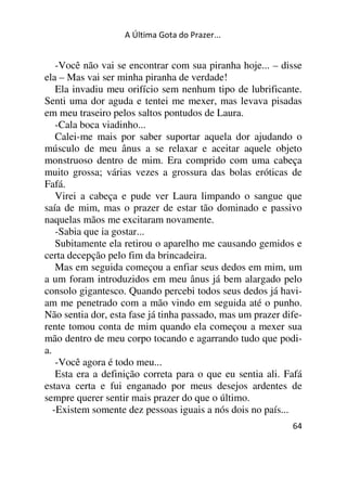 A Última Gota do Prazer... 
-Você não vai se encontrar com sua piranha hoje... – disse 
ela – Mas vai ser minha piranha de verdade! 
Ela invadiu meu orifício sem nenhum tipo de lubrificante. 
Senti uma dor aguda e tentei me mexer, mas levava pisadas 
em meu traseiro pelos saltos pontudos de Laura. 
-Cala boca viadinho... 
Calei-me mais por saber suportar aquela dor ajudando o 
músculo de meu ânus a se relaxar e aceitar aquele objeto 
monstruoso dentro de mim. Era comprido com uma cabeça 
muito grossa; várias vezes a grossura das bolas eróticas de 
Fafá. 
Virei a cabeça e pude ver Laura limpando o sangue que 
saía de mim, mas o prazer de estar tão dominado e passivo 
naquelas mãos me excitaram novamente. 
-Sabia que ia gostar... 
Subitamente ela retirou o aparelho me causando gemidos e 
certa decepção pelo fim da brincadeira. 
Mas em seguida começou a enfiar seus dedos em mim, um 
a um foram introduzidos em meu ânus já bem alargado pelo 
consolo gigantesco. Quando percebi todos seus dedos já havi-am 
me penetrado com a mão vindo em seguida até o punho. 
Não sentia dor, esta fase já tinha passado, mas um prazer dife-rente 
tomou conta de mim quando ela começou a mexer sua 
mão dentro de meu corpo tocando e agarrando tudo que podi-a. 
-Você agora é todo meu... 
Esta era a definição correta para o que eu sentia ali. Fafá 
estava certa e fui enganado por meus desejos ardentes de 
sempre querer sentir mais prazer do que o último. 
-Existem somente dez pessoas iguais a nós dois no país... 
64 
 