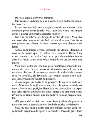 Lia Soares 
De novo aquela conversa estranha. 
-Um casal... Um homem, que é você, e sete mulheres seden-tas 
como eu... 
Estava me sentindo um vampiro perdido no mundo e en-contrado 
pelos meus iguais. Mas tudo isto vinha misturado 
como o prazer que recebia daquela mulher. 
Por fim ela retirou seu braço de dentro de mim. Mas não 
me masturbou como um símbolo de seu domínio. Este foi o 
seu grande erro diante de uma pessoa que ela chamava de 
igual. 
Ainda com minha ereção latejando de desejo, dominei-a 
novamente assim que me soltou das correntes. Desta feita 
usava somente de minha força, e ao perceber minhas inten-ções 
ela lutou como uma onça negando-se cruzar com um 
macho. 
Meu ânus ardia em chamas pela penetração inusitada au-mentando 
meu desejo louco de descontar naquele orifício 
rosado e cheiroso. Loucamente envolvida e decidida a reas-sumir 
o domínio, ela levantou suas longas pernas e me apli-cou 
uma gravata sufocante no pescoço. 
-É assim que sua vadia te dá prazer? - E apertava cada vez 
mais. Mas seu ânus já estava na mira, ela quase sentada no 
meu colo em uma posição digna de uma contorcionista. Ape-nas 
seus braços apoiados no chão impediam que meu pênis 
invadisse o único buraco que me faltava possuir naquela mu-lher. 
-Tá gostando? – dizia sorrindo. Seus joelhos chegavam a 
tocar sua boca e ganharam uma lambida erótica de deboche. 
Mas seu riso sumiu assim que abri minhas pernas com for-ça 
tirando seu ponto de apoio e deixando a força da gravidade 
65 
 