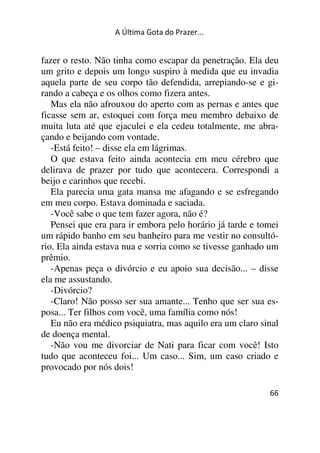 A Última Gota do Prazer... 
fazer o resto. Não tinha como escapar da penetração. Ela deu 
um grito e depois um longo suspiro à medida que eu invadia 
aquela parte de seu corpo tão defendida, arrepiando-se e gi-rando 
66 
a cabeça e os olhos como fizera antes. 
Mas ela não afrouxou do aperto com as pernas e antes que 
ficasse sem ar, estoquei com força meu membro debaixo de 
muita luta até que ejaculei e ela cedeu totalmente, me abra-çando 
e beijando com vontade. 
-Está feito! – disse ela em lágrimas. 
O que estava feito ainda acontecia em meu cérebro que 
delirava de prazer por tudo que acontecera. Correspondi a 
beijo e carinhos que recebi. 
Ela parecia uma gata mansa me afagando e se esfregando 
em meu corpo. Estava dominada e saciada. 
-Você sabe o que tem fazer agora, não é? 
Pensei que era para ir embora pelo horário já tarde e tomei 
um rápido banho em seu banheiro para me vestir no consultó-rio. 
Ela ainda estava nua e sorria como se tivesse ganhado um 
prêmio. 
-Apenas peça o divórcio e eu apoio sua decisão... – disse 
ela me assustando. 
-Divórcio? 
-Claro! Não posso ser sua amante... Tenho que ser sua es-posa... 
Ter filhos com você, uma família como nós! 
Eu não era médico psiquiatra, mas aquilo era um claro sinal 
de doença mental. 
-Não vou me divorciar de Nati para ficar com você! Isto 
tudo que aconteceu foi... Um caso... Sim, um caso criado e 
provocado por nós dois! 
 