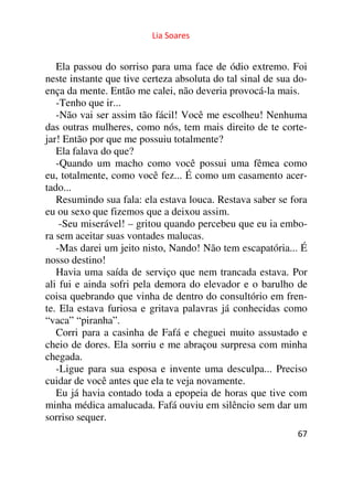 Lia Soares 
Ela passou do sorriso para uma face de ódio extremo. Foi 
neste instante que tive certeza absoluta do tal sinal de sua do-ença 
da mente. Então me calei, não deveria provocá-la mais. 
-Tenho que ir... 
-Não vai ser assim tão fácil! Você me escolheu! Nenhuma 
das outras mulheres, como nós, tem mais direito de te corte-jar! 
Então por que me possuiu totalmente? 
Ela falava do que? 
-Quando um macho como você possui uma fêmea como 
eu, totalmente, como você fez... É como um casamento acer-tado... 
Resumindo sua fala: ela estava louca. Restava saber se fora 
eu ou sexo que fizemos que a deixou assim. 
-Seu miserável! – gritou quando percebeu que eu ia embo-ra 
sem aceitar suas vontades malucas. 
-Mas darei um jeito nisto, Nando! Não tem escapatória... É 
nosso destino! 
Havia uma saída de serviço que nem trancada estava. Por 
ali fui e ainda sofri pela demora do elevador e o barulho de 
coisa quebrando que vinha de dentro do consultório em fren-te. 
Ela estava furiosa e gritava palavras já conhecidas como 
“vaca” “piranha”. 
Corri para a casinha de Fafá e cheguei muito assustado e 
cheio de dores. Ela sorriu e me abraçou surpresa com minha 
chegada. 
-Ligue para sua esposa e invente uma desculpa... Preciso 
cuidar de você antes que ela te veja novamente. 
Eu já havia contado toda a epopeia de horas que tive com 
minha médica amalucada. Fafá ouviu em silêncio sem dar um 
sorriso sequer. 
67 
 