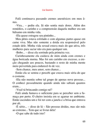 Lia Soares 
Fafá continuava passando cremes anestésicos em meu â-nus. 
-Vira... – pediu ela. Já não sentia mais dores. Além dos 
remédios, o carinho e a compreensão daquela mulher era um 
bálsamo em minha vida. 
-Ela quase estragou seu pintinho... 
Meu pênis estava esfolado e com algumas partes quase em 
carne viva. Mas não somente a doida era responsável pelo 
estado dele. Minha vida sexual estava mais do que ativa, três 
mulheres para saciar não era para qualquer um. 
-Bobo... – disse ela sorrindo pela primeira vez. 
Carinhosamente ela cuidava de mim ainda com cremes e 
água boricada morna. Mas foi um carinho em excesso, a ere-ção 
chegando aos poucos, bastando o resto de minha mente 
meio pervertida para endurecê-lo de vez. 
-Sem chance, meu amor, sem chance... 
Então ela se sentou e percebi que estava mais séria do que 
o costume. 
-Ela não mentiu sobre tal grupo de apenas nove pessoas... 
O conheci pessoalmente quando ainda não sabiam quantos 
eram... 
-Você tá brincando comigo né? 
Fafá ainda fumava o suficiente para se perceber sem a fu-maça 
por perto. O cheiro insistia em se agarrar no ambiente. 
Então ascendeu um e foi ter com a janela e a brisa que entrava 
por ali. 
-É sério... – disse de lá – São pessoas doidas, mas são más 
ao extremo... Tem que se livrar dela! 
-O que sabe de tudo isto? 
69 
 