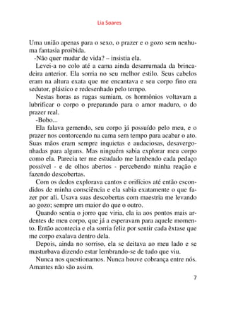 Lia Soares 
Uma união apenas para o sexo, o prazer e o gozo sem nenhu-ma 
fantasia proibida. 
-Não quer mudar de vida? – insistia ela. 
Levei-a no colo até a cama ainda desarrumada da brinca-deira 
anterior. Ela sorria no seu melhor estilo. Seus cabelos 
eram na altura exata que me encantava e seu corpo fino era 
sedutor, plástico e redesenhado pelo tempo. 
Nestas horas as rugas sumiam, os hormônios voltavam a 
lubrificar o corpo o preparando para o amor maduro, o do 
prazer real. 
-Bobo... 
Ela falava gemendo, seu corpo já possuído pelo meu, e o 
prazer nos contorcendo na cama sem tempo para acabar o ato. 
Suas mãos eram sempre inquietas e audaciosas, desavergo-nhadas 
para alguns. Mas ninguém sabia explorar meu corpo 
como ela. Parecia ter me estudado me lambendo cada pedaço 
possível - e de olhos abertos - percebendo minha reação e 
fazendo descobertas. 
Com os dedos explorava cantos e orifícios até então escon-didos 
de minha consciência e ela sabia exatamente o que fa-zer 
por ali. Usava suas descobertas com maestria me levando 
ao gozo; sempre um maior do que o outro. 
Quando sentia o jorro que viria, ela ia aos pontos mais ar-dentes 
de meu corpo, que já a esperavam para aquele momen-to. 
Então acontecia e ela sorria feliz por sentir cada êxtase que 
me corpo exalava dentro dela. 
Depois, ainda no sorriso, ela se deitava ao meu lado e se 
masturbava dizendo estar lembrando-se de tudo que viu. 
Nunca nos questionamos. Nunca houve cobrança entre nós. 
Amantes não são assim. 
7 
 