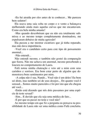 A Última Gota do Prazer... 
-Eu fui atraída por eles antes de te conhecer... Me pareceu 
bem sedutor! 
Ela usava uma saia solta no corpo e o vento a balançava 
melhorando ainda mais aquelas curvas que me encantavam. 
Como era bela minha amante! 
-Mas quando descobriram que eu não era totalmente sub-missa 
e ao mesmo tempo completamente dominadora, me 
expulsaram debaixo de muita agressão! 
Ela passou a me mostrar cicatrizes que já tinha reparado, 
mas não dava importância. 
-Você era o candidato certo para este tipo de pensamento 
anormal... 
-Não entendi... 
Não entendi mesmo, e também não gostei da comparação 
que fizera. Não me achava um anormal, mesmo percebendo a 
loucura no comportamento de Laura. 
Fafá notou minha chateação e veio até a mim com seus 
carinhos e sorrisos. Era bom estar perto de alguém que de-monstrava 
70 
bons sentimentos por mim. 
-A culpa não é sua, Nando... Você não é um deles! Eu bem 
sei disto, mas também sei de seus desejos... Do quanto você é 
sensual... Somos muito parecidos e foi por isto que ela chegou 
até você... 
-Então está dizendo que nós dois passamos por uma espé-cie 
de teste sexual? 
-Sim... E duvido que ela seja uma médica de fato... 
-E por que eu passei no teste e você não? 
Ao mesmo tempo em que fiz a pergunta eu pensava na pos-sibilidade 
de Laura não ser uma médica como Fafá concluíra. 
 