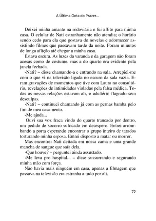 A Última Gota do Prazer... 
Deixei minha amante na rodoviária e fui aflito para minha 
casa. O celular de Nati estranhamente não atendia; o horário 
sendo cedo para ela que gostava de novelas e adormecer as-sistindo 
filmes que passavam tarde da noite. Foram minutos 
de longa aflição até chegar a minha casa. 
Estava escura. As luzes da varanda e da garagem não foram 
acesas como de costume, mas a do quarto era evidente pela 
janela fechada. 
-Nati? – disse chamando-a e entrando na sala. Arrepiei-me 
com o que vi na televisão ligada no escuro da sala vazia. E-ram 
gravações de momentos que tive com Laura no consultó-rio, 
revelações de intimidades violadas pela falsa médica. To-das 
as nossas relações estavam ali, o adultério flagrado sem 
desculpas. 
-Nati? – continuei chamando já com as pernas bamba pelo 
fim de meu casamento. 
-Me ajuda... 
Ouvi sua voz fraca vindo do quarto trancado por dentro, 
um pedido de socorro sufocado em desespero. Entrei arrom-bando 
a porta esperando encontrar o grupo inteiro de tarados 
torturando minha esposa. Entrei disposto a matar ou morrer. 
Mas encontrei Nati deitada em nossa cama e uma grande 
mancha de sangue que saía dela. 
-Que houve? – perguntei ainda assustado. 
-Me leva pro hospital... – disse sussurrando e segurando 
minha mão com força. 
Não havia mais ninguém em casa, apenas a filmagem que 
passava na televisão era estranha a tudo por ali. 
72 
 