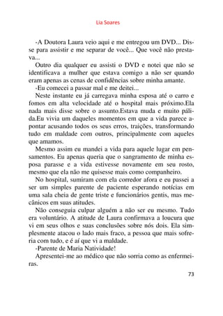 Lia Soares 
-A Doutora Laura veio aqui e me entregou um DVD... Dis-se 
para assistir e me separar de você... Que você não presta-va... 
Outro dia qualquer eu assisti o DVD e notei que não se 
identificava a mulher que estava comigo a não ser quando 
eram apenas as cenas de confidências sobre minha amante. 
-Eu comecei a passar mal e me deitei... 
Neste instante eu já carregava minha esposa até o carro e 
fomos em alta velocidade até o hospital mais próximo.Ela 
nada mais disse sobre o assunto.Estava muda e muito páli-da. 
Eu vivia um daqueles momentos em que a vida parece a-pontar 
acusando todos os seus erros, traições, transformando 
tudo em maldade com outros, principalmente com aqueles 
que amamos. 
Mesmo assim eu mandei a vida para aquele lugar em pen-samentos. 
Eu apenas queria que o sangramento de minha es-posa 
parasse e a vida estivesse novamente em seu rosto, 
mesmo que ela não me quisesse mais como companheiro. 
No hospital, sumiram com ela corredor afora e eu passei a 
ser um simples parente de paciente esperando notícias em 
uma sala cheia de gente triste e funcionários gentis, mas me-cânicos 
73 
em suas atitudes. 
Não conseguia culpar alguém a não ser eu mesmo. Tudo 
era voluntário. A atitude de Laura confirmava a loucura que 
vi em seus olhos e suas conclusões sobre nós dois. Ela sim-plesmente 
atacou o lado mais fraco, a pessoa que mais sofre-ria 
com tudo, e é aí que vi a maldade. 
-Parente de Maria Natividade! 
Apresentei-me ao médico que não sorria como as enfermei-ras. 
 