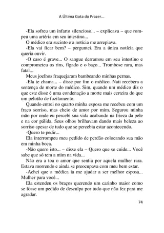 A Última Gota do Prazer... 
-Ela sofreu um infarto silencioso... – explicava – que rom-peu 
uma artéria em seu intestino... 
O médico era sucinto e a notícia me arrepiava. 
-Ela vai ficar bem? – perguntei. Era a única notícia que 
queria ouvir. 
-O caso é grave... O sangue derramou em seu intestino e 
comprometeu os rins, fígado e o baço... Trombose rara, mas 
fatal... 
Meus joelhos fraquejaram bambeando minhas pernas. 
-Ela te chama... – disse por fim o médico. Nati recebera a 
sentença de morte do médico. Sim, quando um médico diz o 
que este disse é uma condenação a morte mais certeira do que 
um pelotão de fuzilamento. 
Quando entrei no quarto minha esposa me recebeu com um 
fraco sorriso, mas cheio de amor por mim. Segurou minha 
mão por onde eu percebi sua vida acabando na frieza da pele 
e na cor pálida. Seus olhos brilhavam dando mais beleza ao 
sorriso apesar de tudo que se percebia estar acontecendo. 
-Quero te pedir... 
Ela interrompeu meu pedido de perdão colocando sua mão 
em minha boca. 
-Não quero isto... – disse ela – Quero que se cuide... Você 
sabe que só tem a mim na vida... 
Não era a toa o amor que sentia por aquela mulher rara. 
Estava morrendo e ainda se preocupava com meu bem estar. 
-Achei que a médica ia me ajudar a ser melhor esposa... 
Mulher para você... 
Ela estendeu os braços querendo um carinho maior como 
se fosse um pedido de desculpa por tudo que não fez para me 
agradar. 
74 
 