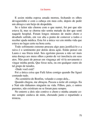 Lia Soares 
E assim minha esposa amada morreu, fechando os olhos 
devagarzinho e com a cabeça em meu colo, depois de pedir 
um abraço e um beijo de despedida. 
Se o leitor não chorou com o que narrei, foi por que não 
estava lá, mas se chorou não sentiu metade da dor que senti 
naquele hospital. Foram longos minutos de muito choro e 
desabafo sofrido, em voz alta a ponto de comover a todos e 
receber ajuda médica. Esta foi a única vez em minha vida que 
estava no lugar certo na hora certa. 
Todo sofrimento extremo procura algo para justificá-lo e a 
raiva é o sentimento por detrás desta ação. Então pensei em 
Laura e sua frieza total. Seu egoísmo passou a não ser mais 
uma doença aos meus olhos a ponto de ver inocência em seus 
atos. Não parei de pensar em vingança até vê-la novamente e 
vingar minha perda. Que fosse nela, ou em qualquer outro do 
tal grupo de tarados. 
-Onde você está? 
Foi a única coisa que Fafá falou comigo quando lhe liguei 
contando tudo. 
-No cemitério do Bonfim, velando o corpo dela... 
Quando chegou, me abraçou. Passou a noite ali comigo. Eu 
e Nati não tínhamos ninguém na vida. Filhos, pais, e outros 
parentes, não existiram ou se foram para sempre. 
No enterro a dois não contive o choro e minha amante co-mo 
sempre cuidava de mim, chorando junto e repartindo a 
75 
tristeza. 
 